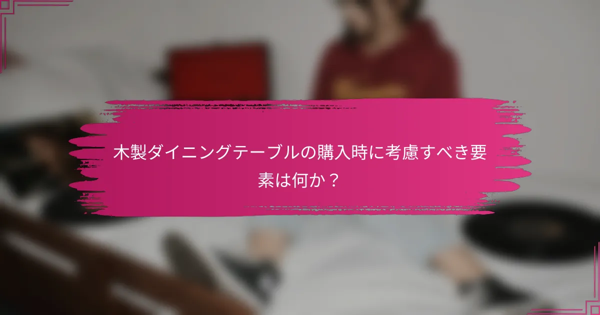 木製ダイニングテーブルの購入時に考慮すべき要素は何か?
